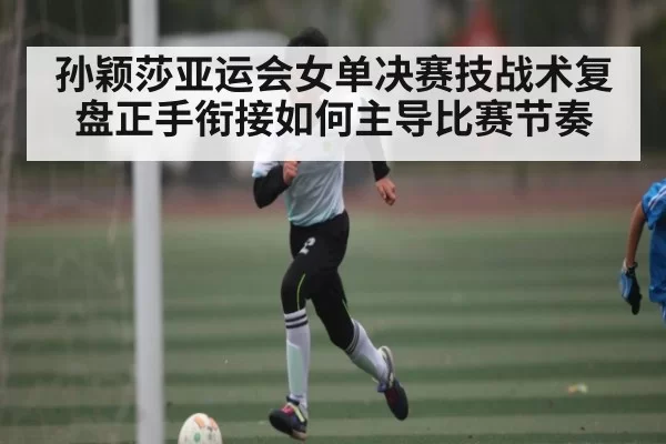 孙颖莎亚运会女单决赛技战术复盘正手衔接如何主导比赛节奏