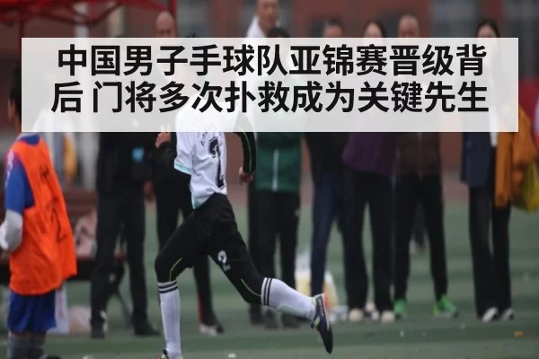 中国男子手球队亚锦赛晋级背后 门将多次扑救成为关键先生