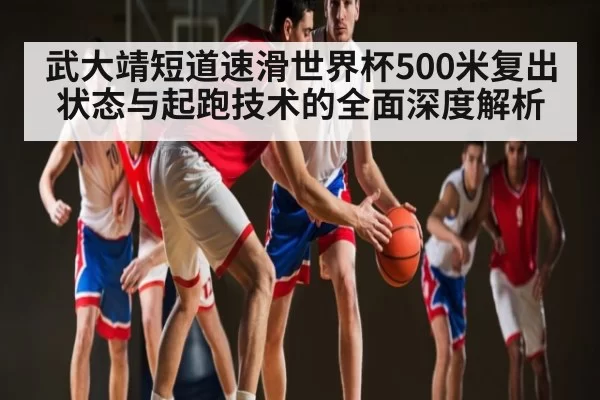 武大靖短道速滑世界杯500米复出状态与起跑技术的全面深度解析